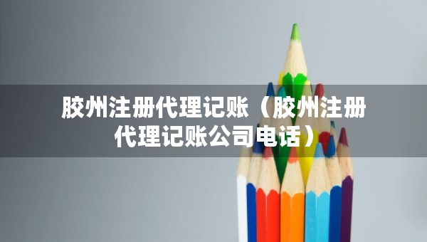 膠州注冊(cè)代理記賬（膠州注冊(cè)代理記賬公司電話）