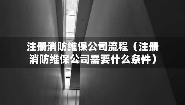 注冊消防維保公司流程（注冊消防維保公司需要什么條件）
