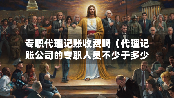 專職代理記賬收費(fèi)嗎（代理記賬公司的專職人員不少于多少人）
