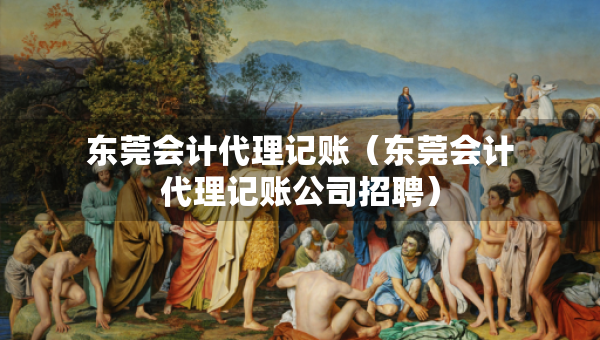 東莞會計代理記賬（東莞會計代理記賬公司招聘）