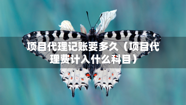 項(xiàng)目代理記賬要多久（項(xiàng)目代理費(fèi)計(jì)入什么科目）