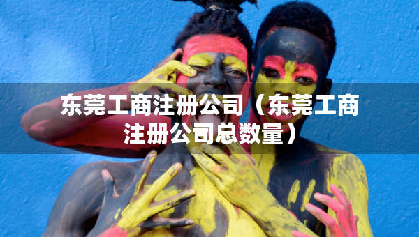 東莞工商注冊公司（東莞工商注冊公司總數(shù)量）