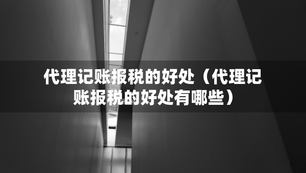 代理記賬報(bào)稅的好處（代理記賬報(bào)稅的好處有哪些）