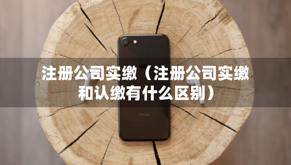 注冊公司實繳（注冊公司實繳和認繳有什么區(qū)別）