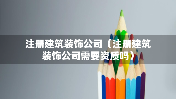 注冊建筑裝飾公司（注冊建筑裝飾公司需要資質(zhì)嗎）