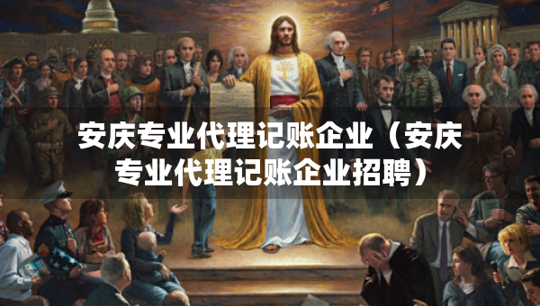 安慶專業(yè)代理記賬企業(yè)（安慶專業(yè)代理記賬企業(yè)招聘）