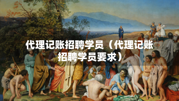 代理記賬招聘學員（代理記賬招聘學員要求）