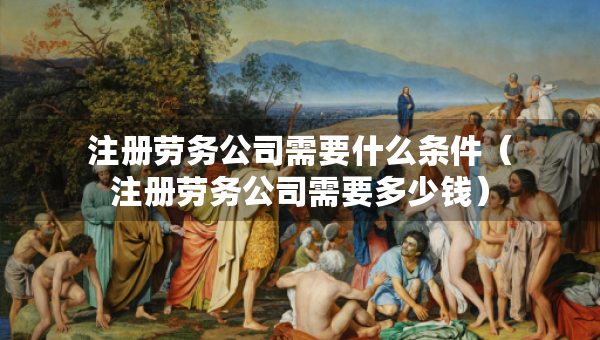注冊勞務(wù)公司需要什么條件（注冊勞務(wù)公司需要多少錢）