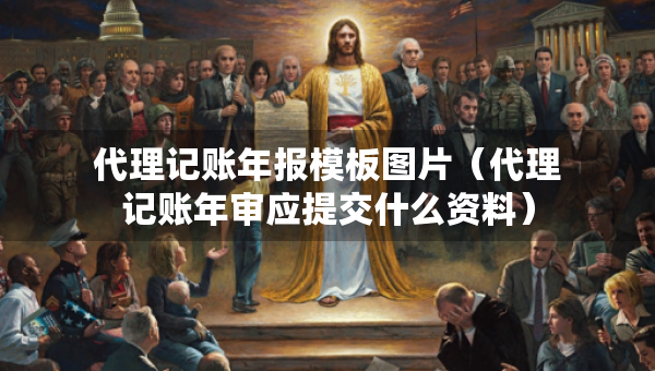 代理記賬年報(bào)模板圖片（代理記賬年審應(yīng)提交什么資料）