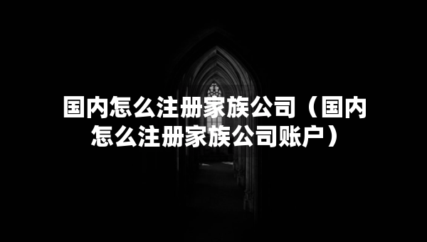 國內(nèi)怎么注冊家族公司（國內(nèi)怎么注冊家族公司賬戶）