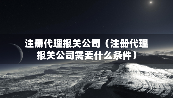 注冊(cè)代理報(bào)關(guān)公司（注冊(cè)代理報(bào)關(guān)公司需要什么條件）
