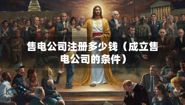 售電公司注冊(cè)多少錢(qián)（成立售電公司的條件）