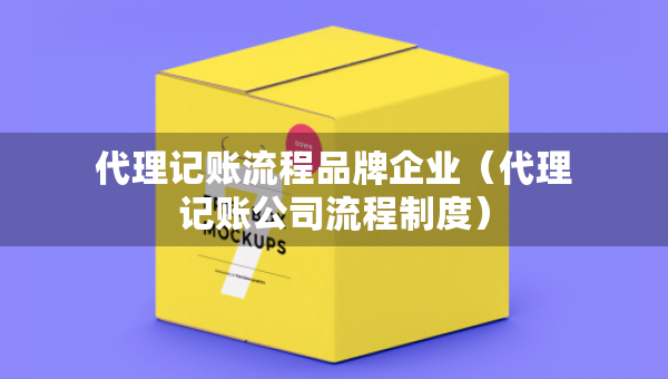 代理記賬流程品牌企業(yè)（代理記賬公司流程制度）