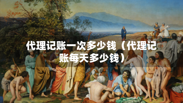 代理記賬一次多少錢（代理記賬每天多少錢）