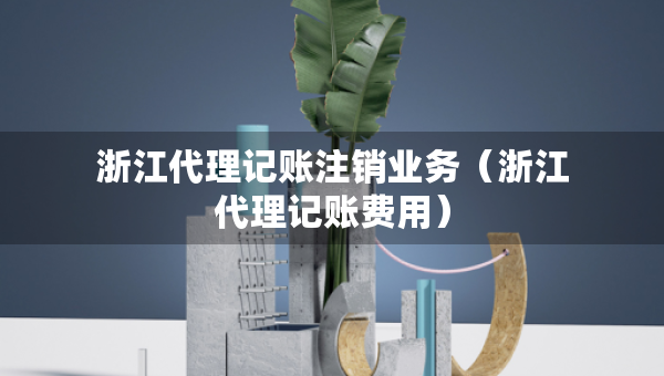 浙江代理記賬注銷業(yè)務(wù)（浙江代理記賬費(fèi)用）