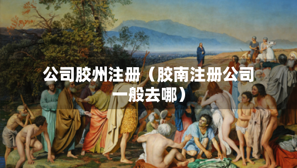 公司膠州注冊（膠南注冊公司一般去哪）