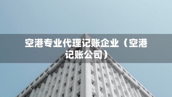 空港專業(yè)代理記賬企業(yè)（空港記賬公司）
