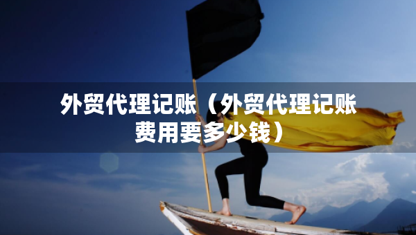 外貿(mào)代理記賬（外貿(mào)代理記賬費用要多少錢）