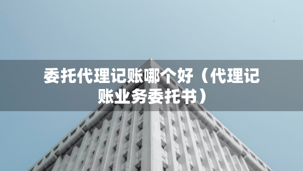 委托代理記賬哪個好（代理記賬業(yè)務(wù)委托書）