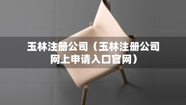 玉林注冊公司（玉林注冊公司網(wǎng)上申請入口官網(wǎng)）