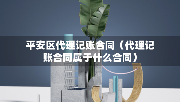 平安區(qū)代理記賬合同（代理記賬合同屬于什么合同）