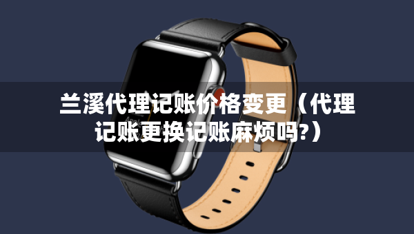 蘭溪代理記賬價(jià)格變更（代理記賬更換記賬麻煩嗎?）