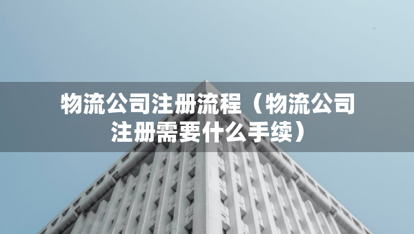 物流公司注冊流程（物流公司注冊需要什么手續(xù)）