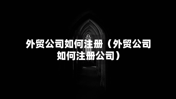 外貿公司如何注冊（外貿公司如何注冊公司）