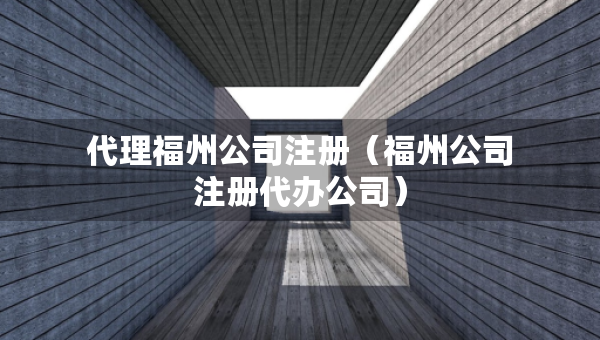 代理福州公司注冊（福州公司注冊代辦公司）