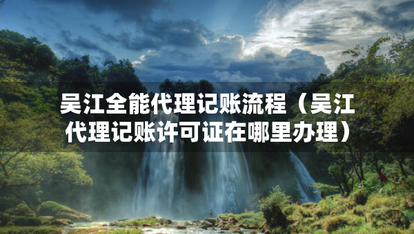 吳江全能代理記賬流程（吳江代理記賬許可證在哪里辦理）