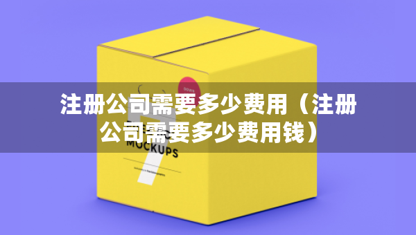 注冊(cè)公司需要多少費(fèi)用（注冊(cè)公司需要多少費(fèi)用錢）