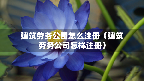 建筑勞務(wù)公司怎么注冊(cè)（建筑勞務(wù)公司怎樣注冊(cè)）
