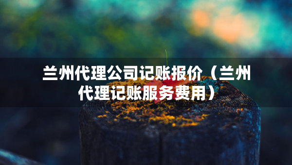 蘭州代理公司記賬報(bào)價(jià)（蘭州代理記賬服務(wù)費(fèi)用）