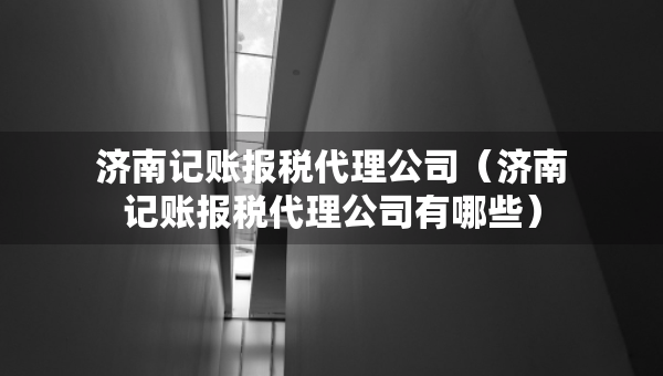 濟(jì)南記賬報(bào)稅代理公司（濟(jì)南記賬報(bào)稅代理公司有哪些）