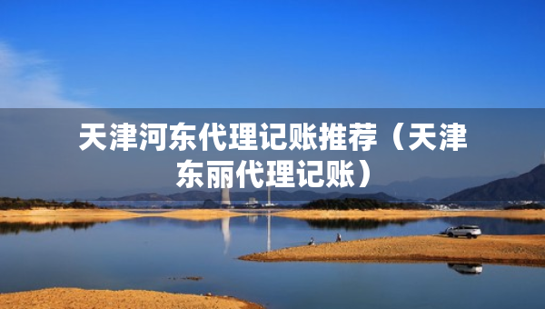 天津河?xùn)|代理記賬推薦（天津東麗代理記賬）