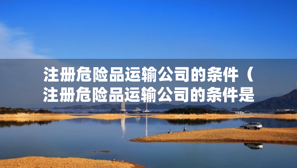 注冊危險品運輸公司的條件（注冊危險品運輸公司的條件是什么）