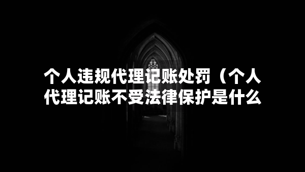 個人違規(guī)代理記賬處罰（個人代理記賬不受法律保護是什么意思）