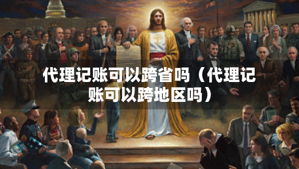 代理記賬可以跨省嗎（代理記賬可以跨地區(qū)嗎）