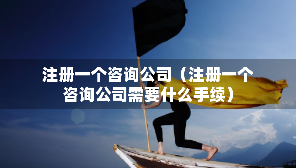 注冊一個咨詢公司（注冊一個咨詢公司需要什么手續(xù)）
