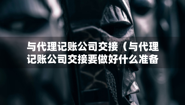 與代理記賬公司交接（與代理記賬公司交接要做好什么準備）