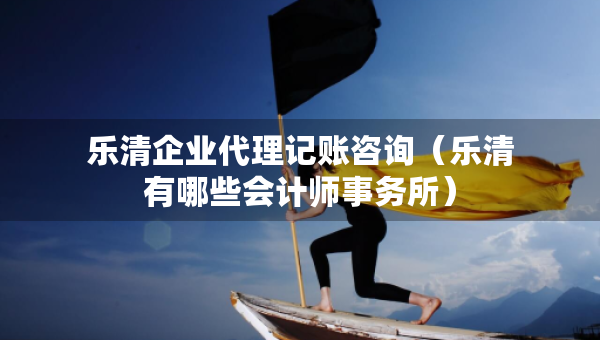 樂清企業(yè)代理記賬咨詢（樂清有哪些會(huì)計(jì)師事務(wù)所）