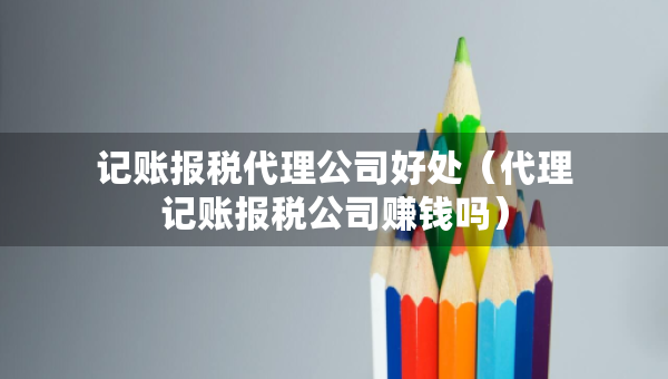 記賬報稅代理公司好處（代理記賬報稅公司賺錢嗎）
