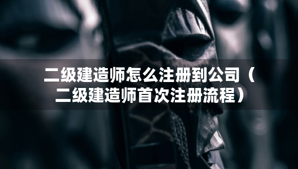 二級建造師怎么注冊到公司（二級建造師首次注冊流程）