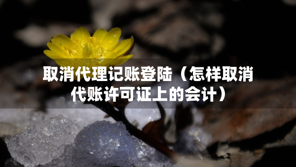 取消代理記賬登陸（怎樣取消代賬許可證上的會計）