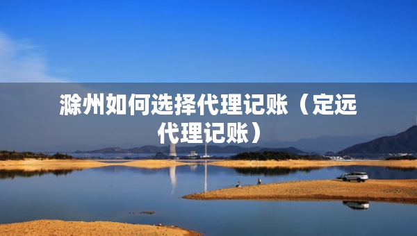 滁州如何選擇代理記賬（定遠(yuǎn)代理記賬）