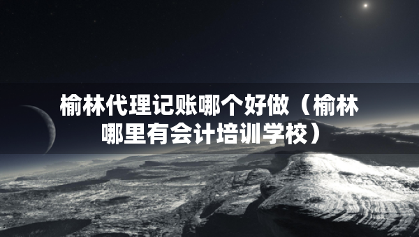榆林代理記賬哪個(gè)好做（榆林哪里有會(huì)計(jì)培訓(xùn)學(xué)校）