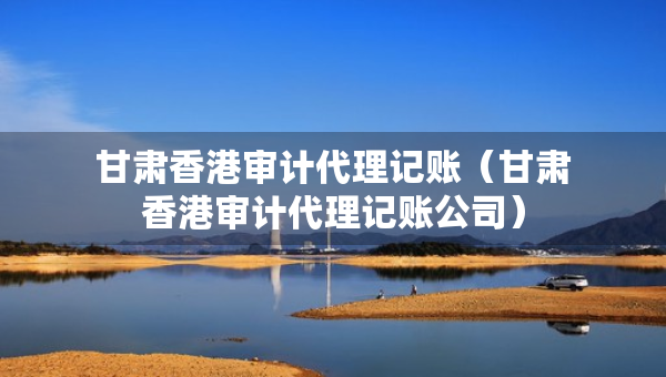 甘肅香港審計(jì)代理記賬（甘肅香港審計(jì)代理記賬公司）