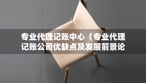 專業(yè)代理記賬中心（專業(yè)代理記賬公司優(yōu)缺點及發(fā)展前景論文）