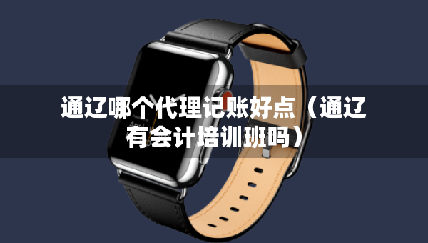 通遼哪個(gè)代理記賬好點(diǎn)（通遼有會(huì)計(jì)培訓(xùn)班嗎）