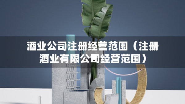 酒業(yè)公司注冊(cè)經(jīng)營(yíng)范圍（注冊(cè)酒業(yè)有限公司經(jīng)營(yíng)范圍）